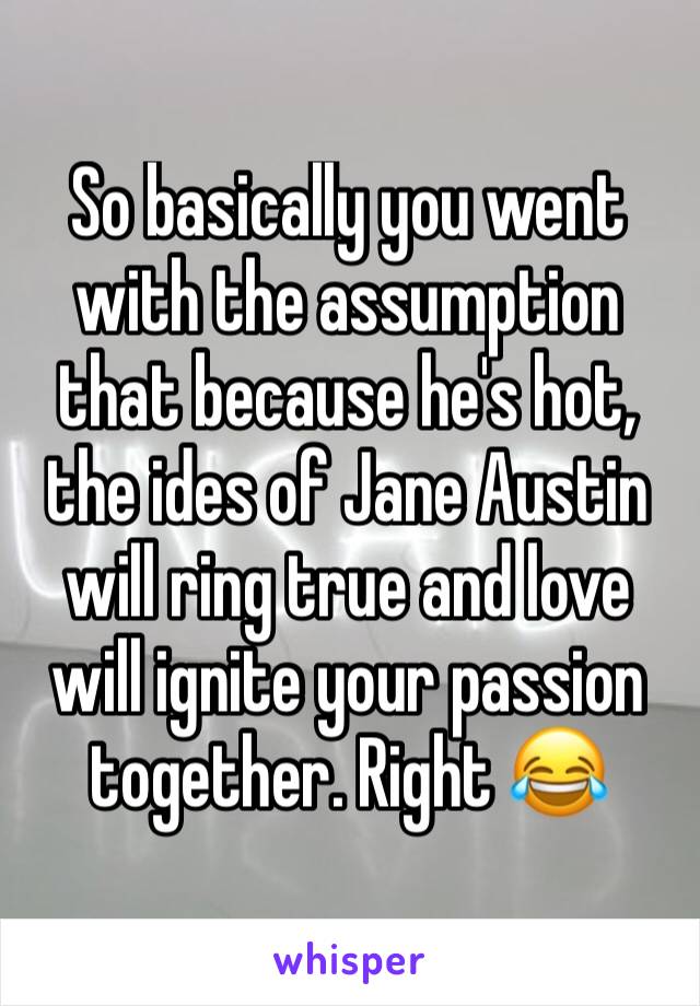 So basically you went with the assumption that because he's hot, the ides of Jane Austin will ring true and love will ignite your passion together. Right 😂 