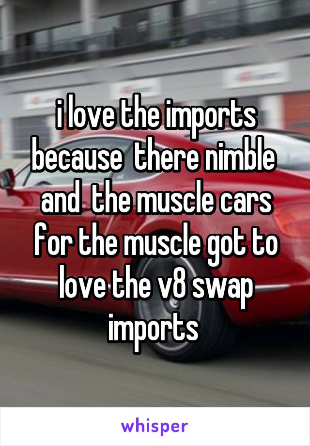 i love the imports because  there nimble  and  the muscle cars for the muscle got to love the v8 swap imports 