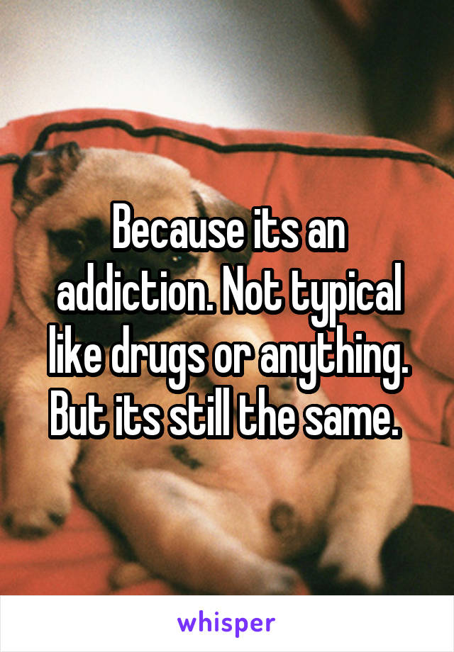 Because its an addiction. Not typical like drugs or anything. But its still the same. 