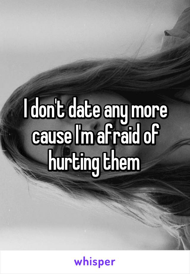 I don't date any more cause I'm afraid of hurting them 