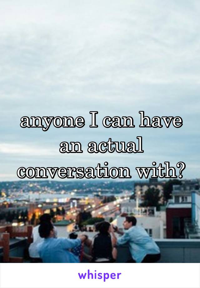 anyone I can have an actual conversation with?