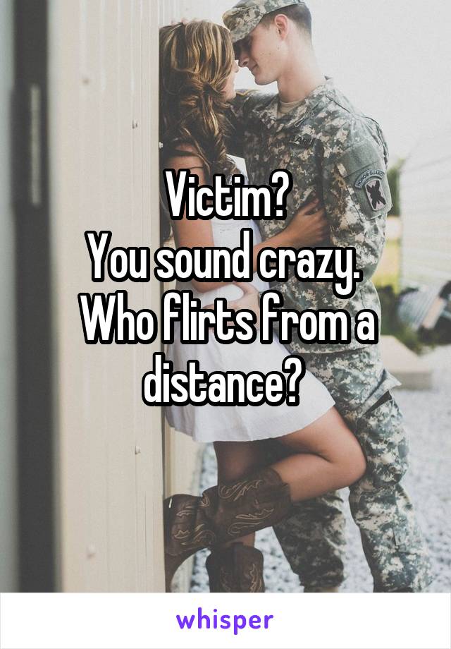 Victim?
You sound crazy. 
Who flirts from a distance? 
