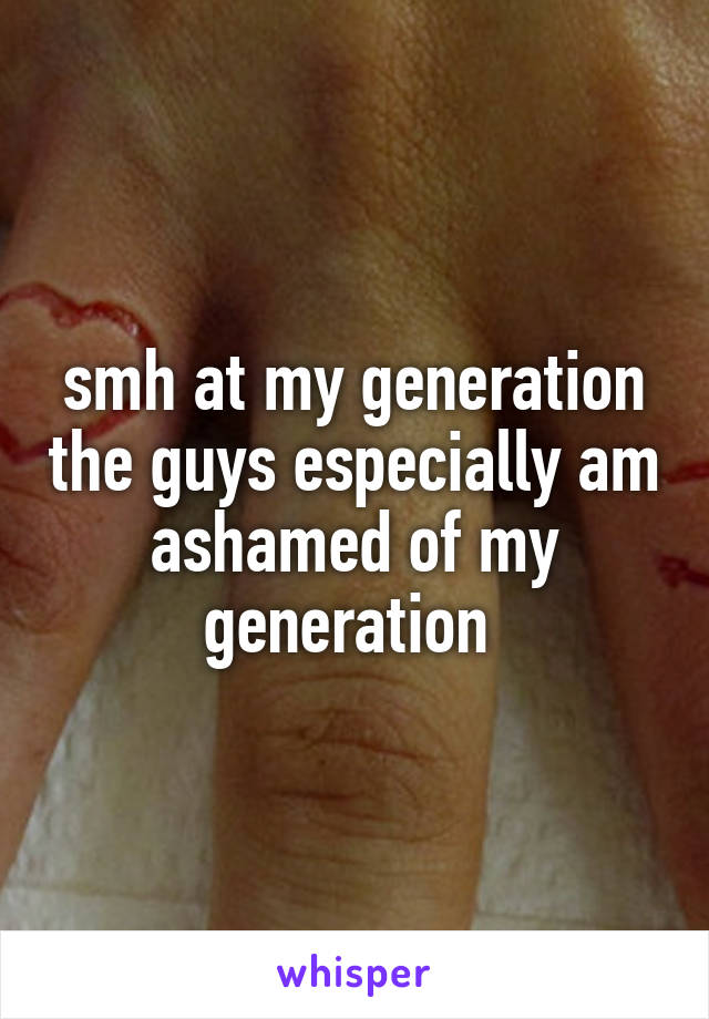 smh at my generation the guys especially am ashamed of my generation 