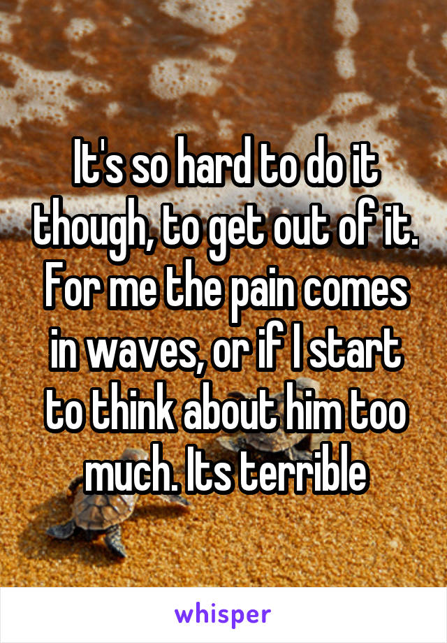 It's so hard to do it though, to get out of it. For me the pain comes in waves, or if I start to think about him too much. Its terrible