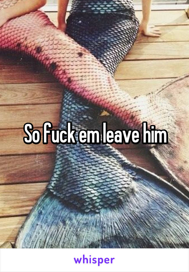 So fuck em leave him