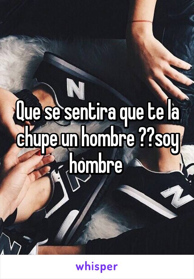 Que se sentira que te la chupe un hombre ??soy hombre 