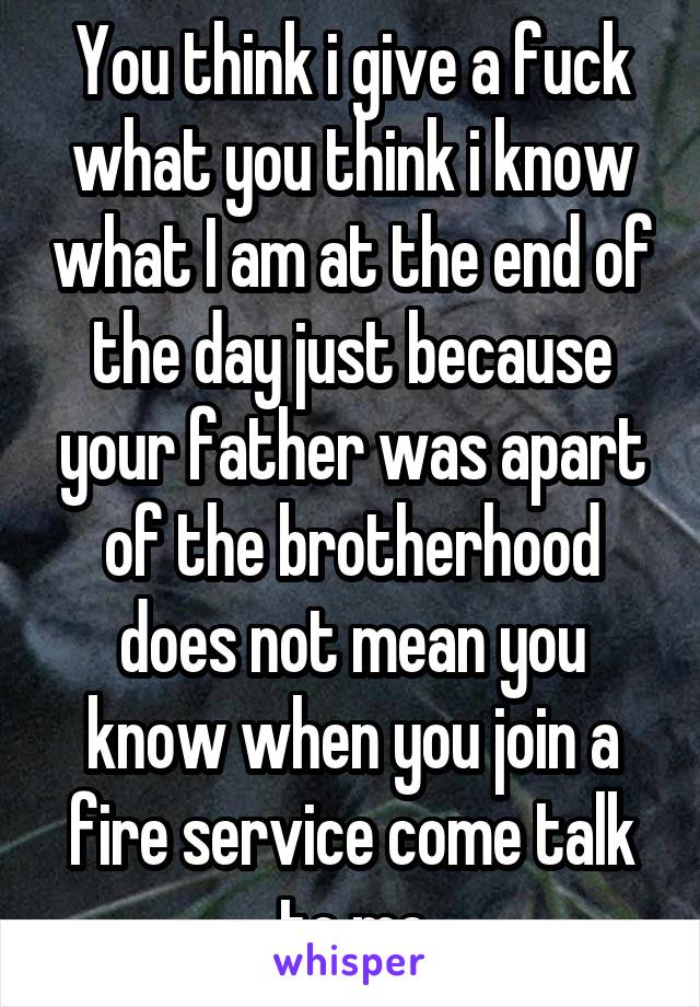 You think i give a fuck what you think i know what I am at the end of the day just because your father was apart of the brotherhood does not mean you know when you join a fire service come talk to me