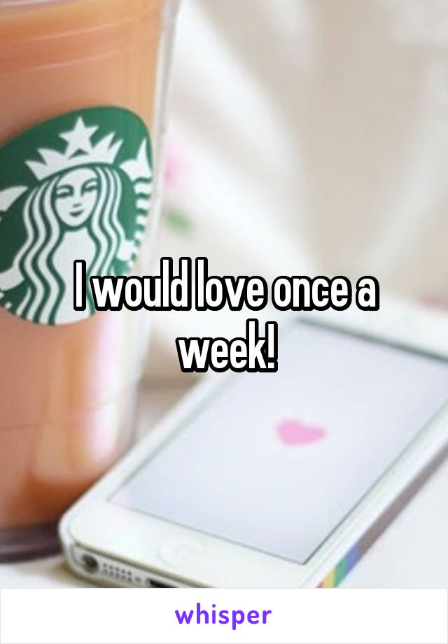 I would love once a week!