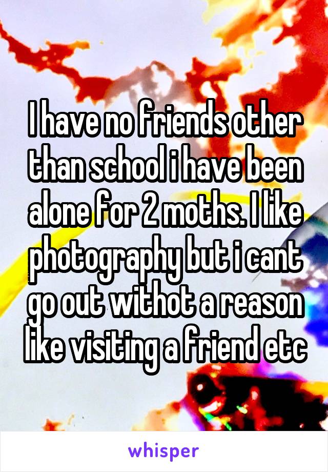 I have no friends other than school i have been alone for 2 moths. I like photography but i cant go out withot a reason like visiting a friend etc