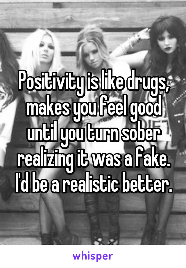 Positivity is like drugs, makes you feel good until you turn sober realizing it was a fake. I'd be a realistic better.