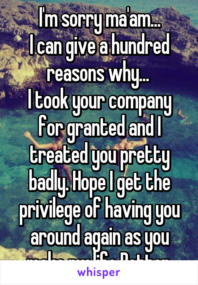 I'm sorry ma'am...
I can give a hundred reasons why... 
I took your company for granted and I treated you pretty badly. Hope I get the privilege of having you around again as you make my life Better.