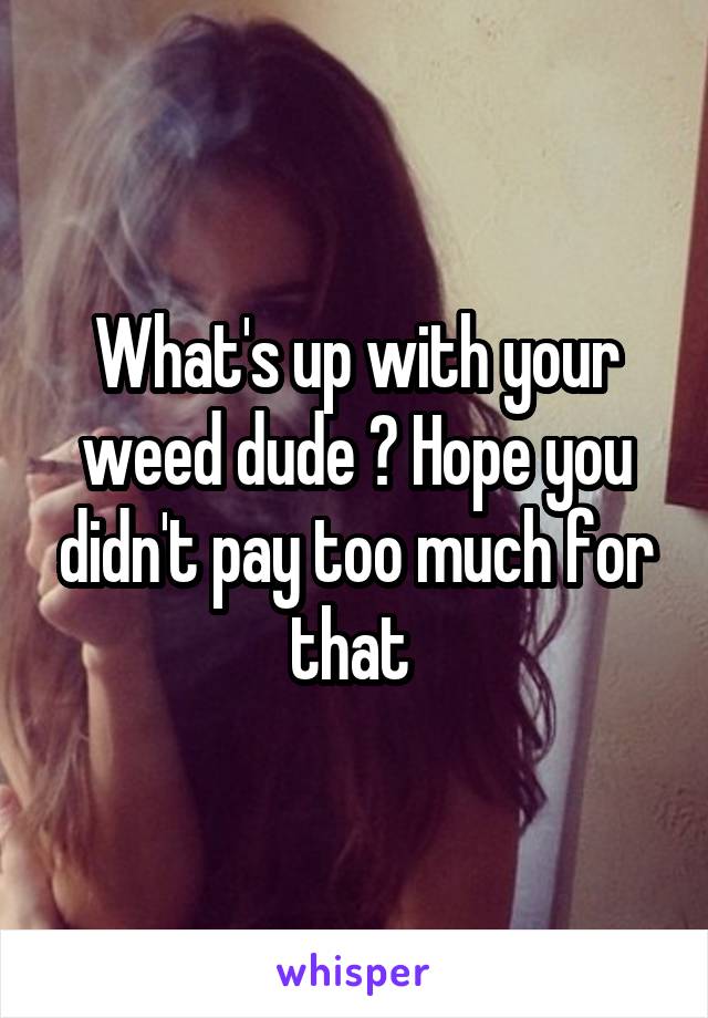 What's up with your weed dude ? Hope you didn't pay too much for that 