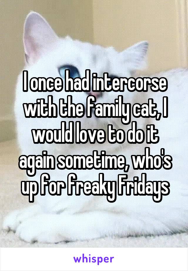 I once had intercorse with the family cat, I would love to do it again sometime, who's up for freaky Fridays