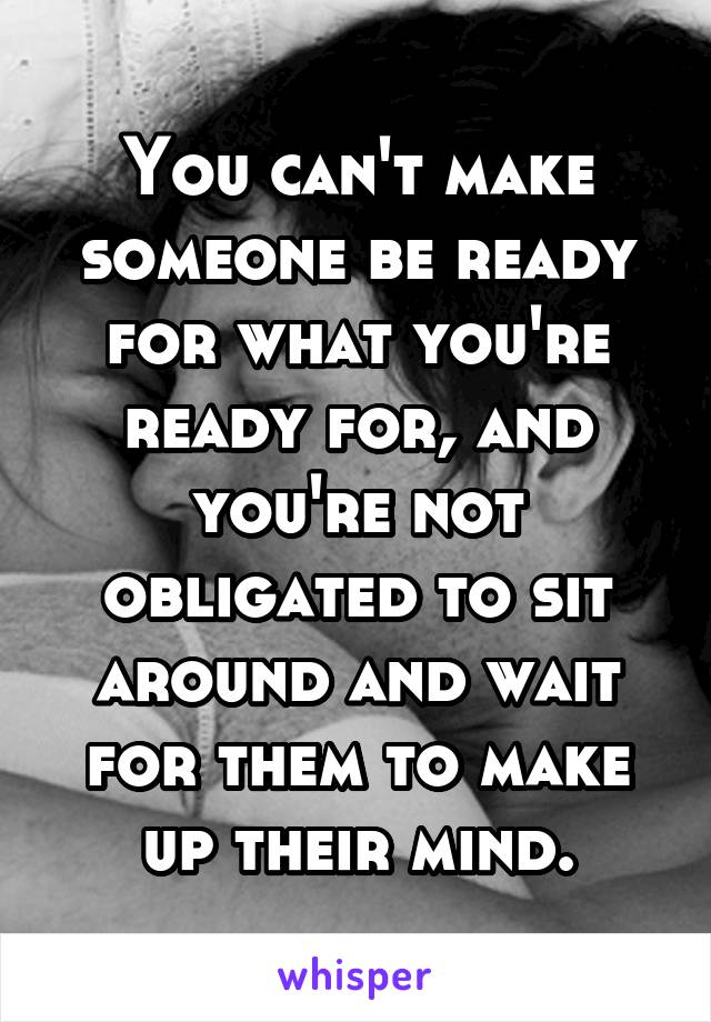 You can't make someone be ready for what you're ready for, and you're not obligated to sit around and wait for them to make up their mind.