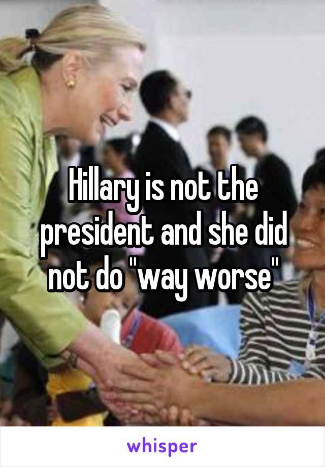 Hillary is not the president and she did not do "way worse"