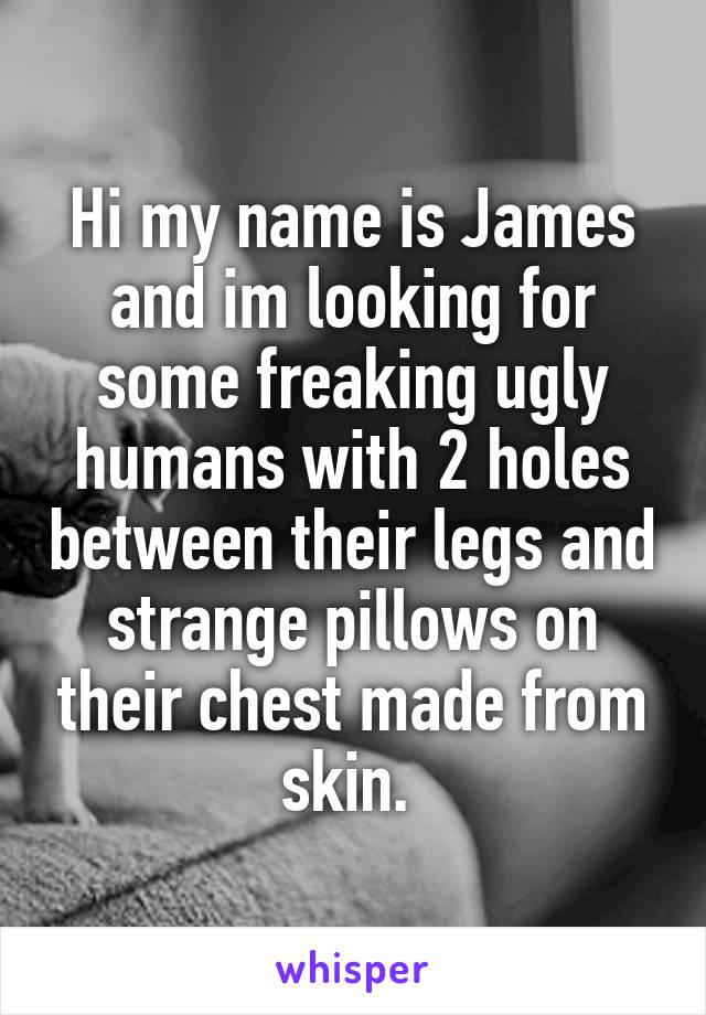 Hi my name is James and im looking for some freaking ugly humans with 2 holes between their legs and strange pillows on their chest made from skin. 