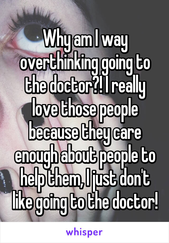 Why am I way overthinking going to the doctor?! I really love those people because they care enough about people to help them, I just don't like going to the doctor!