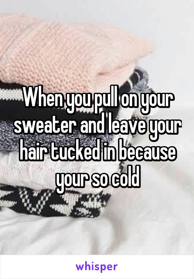 When you pull on your sweater and leave your hair tucked in because your so cold