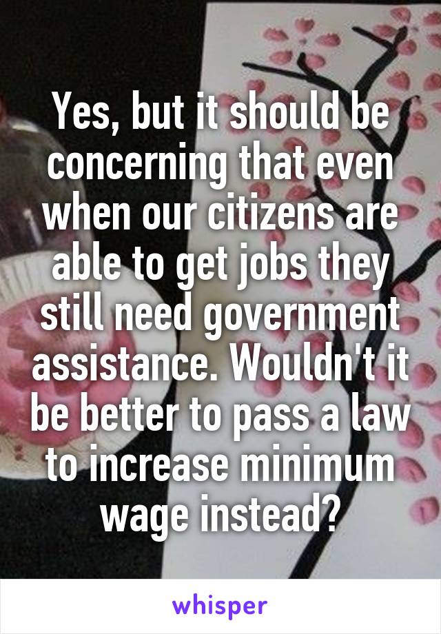 Yes, but it should be concerning that even when our citizens are able to get jobs they still need government assistance. Wouldn't it be better to pass a law to increase minimum wage instead?