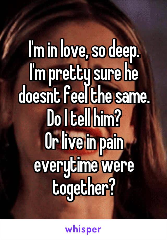 I'm in love, so deep.
I'm pretty sure he doesnt feel the same.
Do I tell him?
Or live in pain everytime were together?