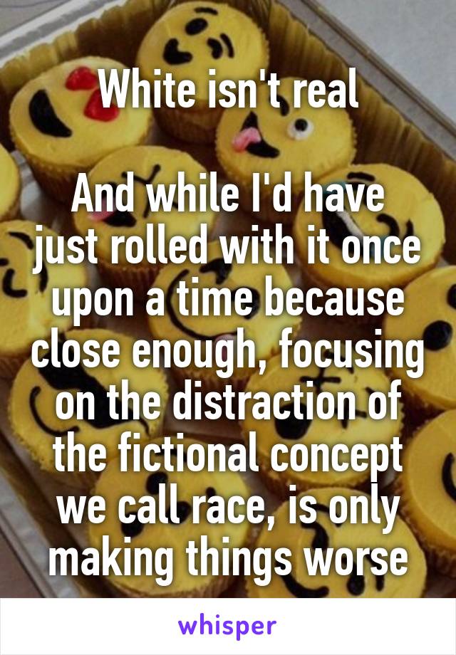 White isn't real

And while I'd have just rolled with it once upon a time because close enough, focusing on the distraction of the fictional concept we call race, is only making things worse