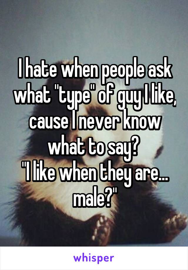 I hate when people ask what "type" of guy I like, cause I never know what to say? 
"I like when they are... male?"