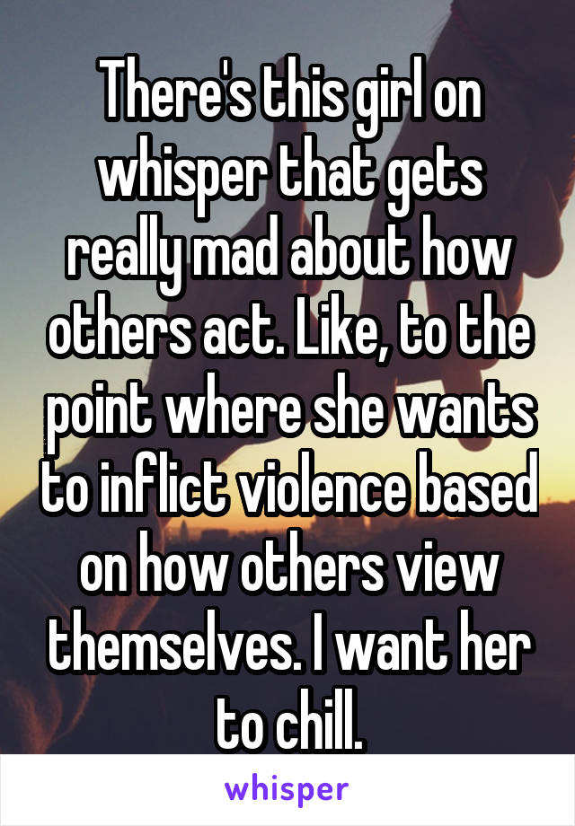 There's this girl on whisper that gets really mad about how others act. Like, to the point where she wants to inflict violence based on how others view themselves. I want her to chill.