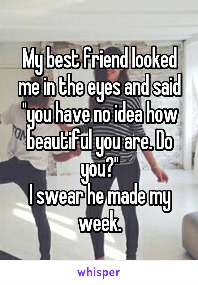 My best friend looked me in the eyes and said "you have no idea how beautiful you are. Do you?"
I swear he made my week.