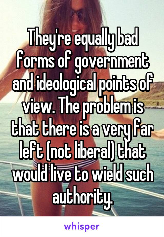 They're equally bad forms of government and ideological points of view. The problem is that there is a very far left (not liberal) that would live to wield such authority.