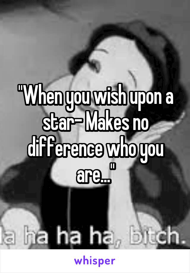 "When you wish upon a star- Makes no difference who you are..."