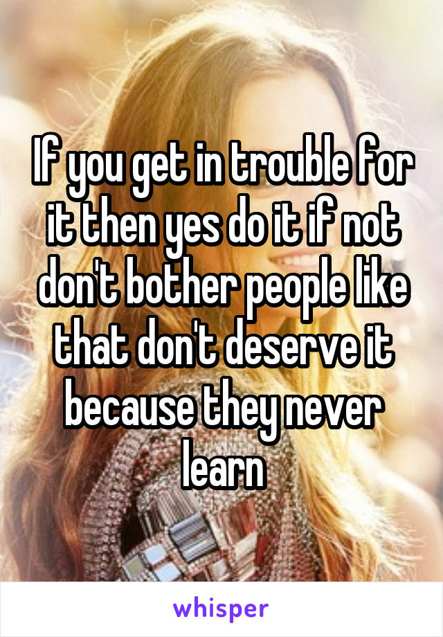 If you get in trouble for it then yes do it if not don't bother people like that don't deserve it because they never learn