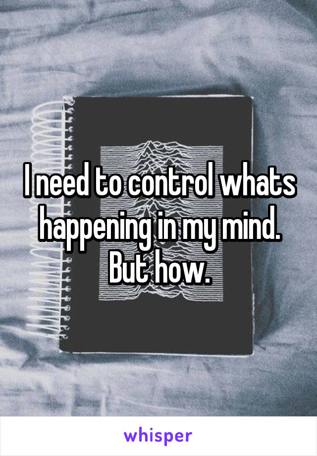 I need to control whats happening in my mind. But how.