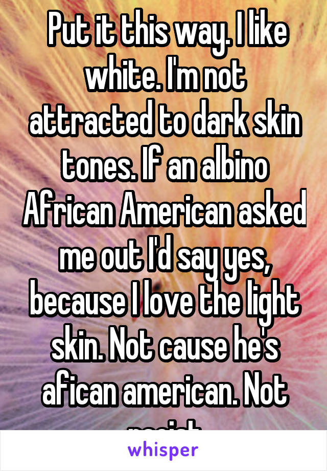  Put it this way. I like white. I'm not attracted to dark skin tones. If an albino African American asked me out I'd say yes, because I love the light skin. Not cause he's afican american. Not racist