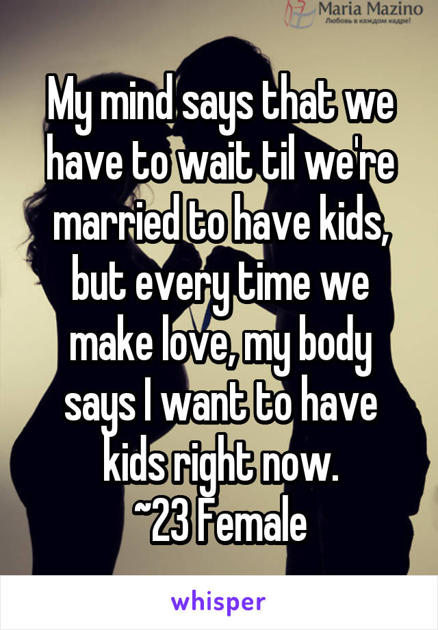 My mind says that we have to wait til we're married to have kids, but every time we make love, my body says I want to have kids right now.
~23 Female