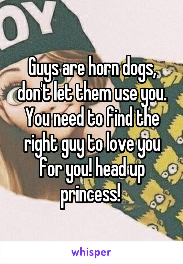 Guys are horn dogs, don't let them use you. You need to find the right guy to love you for you! head up princess! 