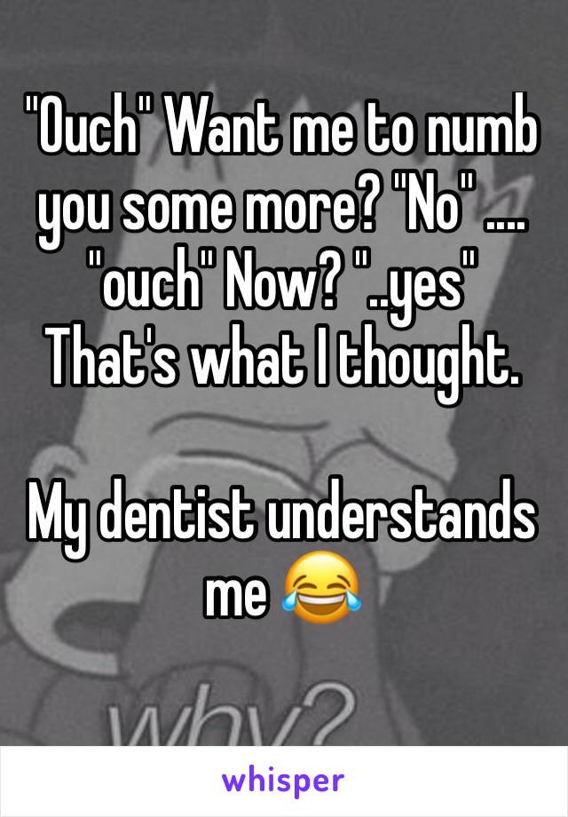 "Ouch" Want me to numb you some more? "No" .... "ouch" Now? "..yes" That's what I thought. 

My dentist understands me 😂