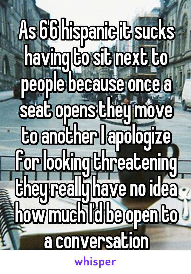 As 6'6 hispanic it sucks having to sit next to people because once a seat opens they move to another I apologize for looking threatening they really have no idea how much I'd be open to a conversation