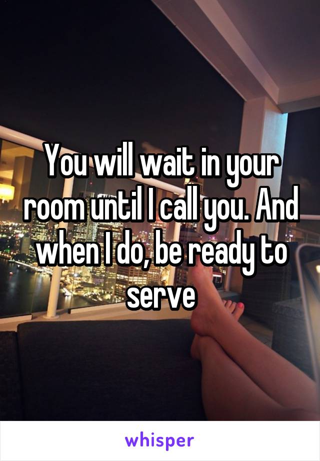 You will wait in your room until I call you. And when I do, be ready to serve