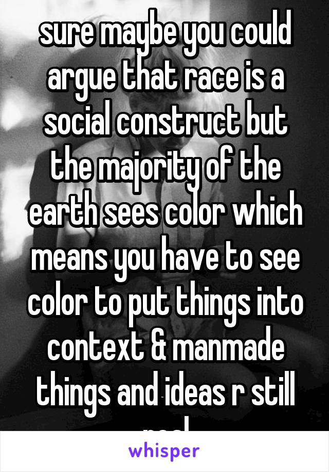 sure maybe you could argue that race is a social construct but the majority of the earth sees color which means you have to see color to put things into context & manmade things and ideas r still real