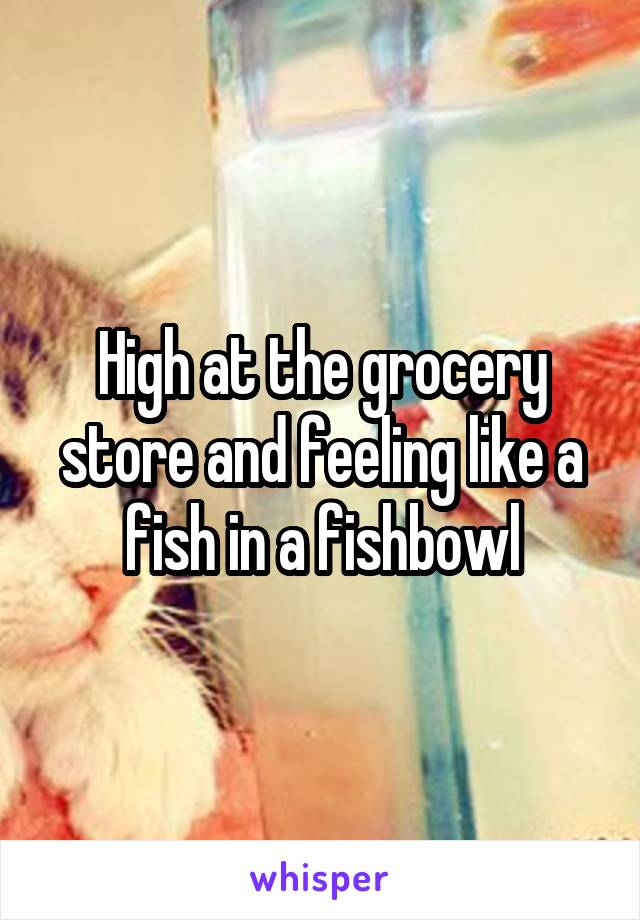 High at the grocery store and feeling like a fish in a fishbowl