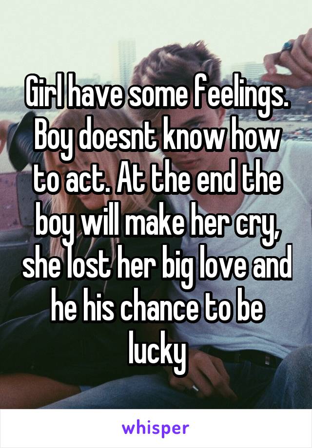 Girl have some feelings. Boy doesnt know how to act. At the end the boy will make her cry, she lost her big love and he his chance to be lucky