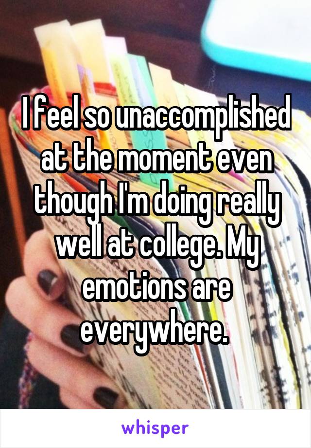 I feel so unaccomplished at the moment even though I'm doing really well at college. My emotions are everywhere. 