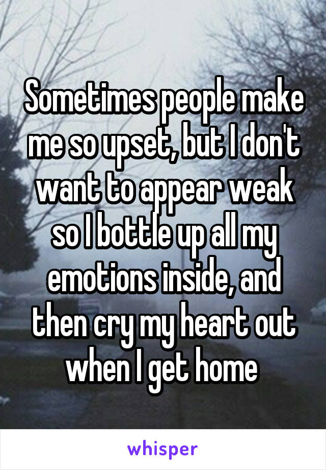 Sometimes people make me so upset, but I don't want to appear weak so I bottle up all my emotions inside, and then cry my heart out when I get home 