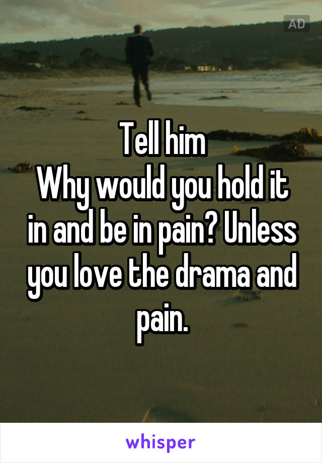 Tell him
Why would you hold it in and be in pain? Unless you love the drama and pain.