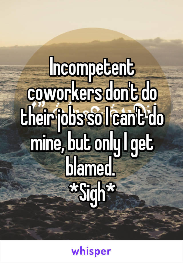 Incompetent coworkers don't do their jobs so I can't do mine, but only I get blamed. 
*Sigh*