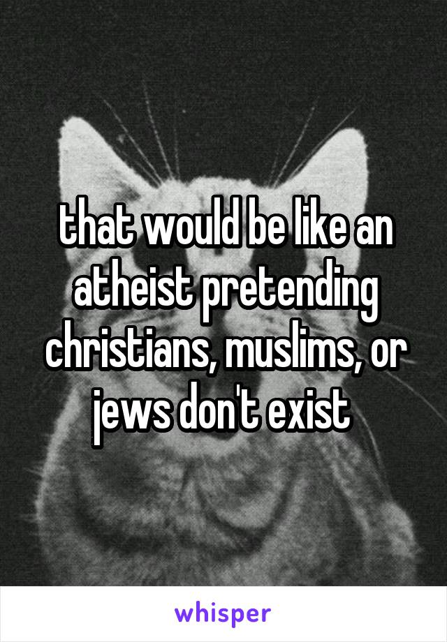 that would be like an atheist pretending christians, muslims, or jews don't exist 