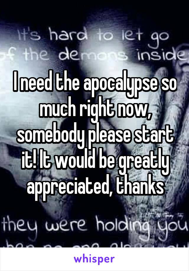 I need the apocalypse so much right now, somebody please start it! It would be greatly appreciated, thanks