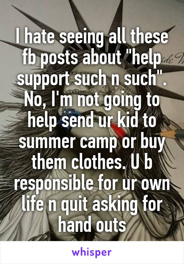 I hate seeing all these fb posts about "help support such n such". No, I'm not going to help send ur kid to summer camp or buy them clothes. U b responsible for ur own life n quit asking for hand outs