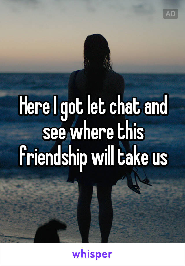 Here I got let chat and see where this friendship will take us