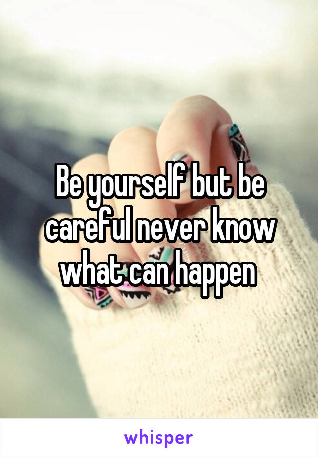 Be yourself but be careful never know what can happen 